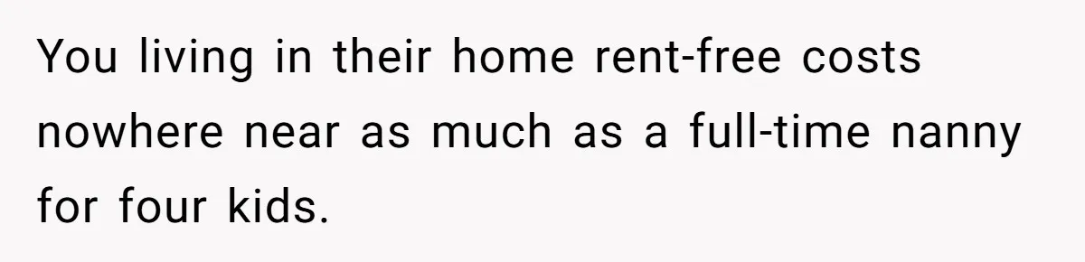You living in their home rent-free costs nowhere near as much as a full-time nanny for four kids.