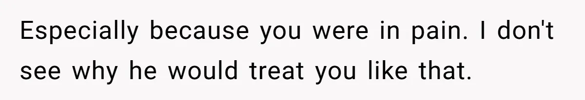 Especially because you were in pain. I don't see why he would treat you like that.