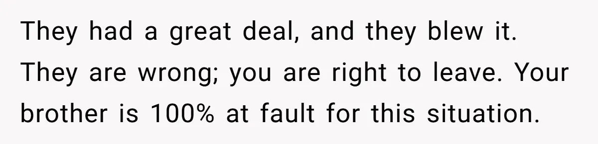 They had a great deal, and they blew it. They are wrong; you are right to leave. Your brother is 100% at fault for this situation.