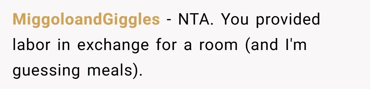 MiggoloandGiggles − NTA. You provided labor in exchange for a room (and I'm guessing meals).
