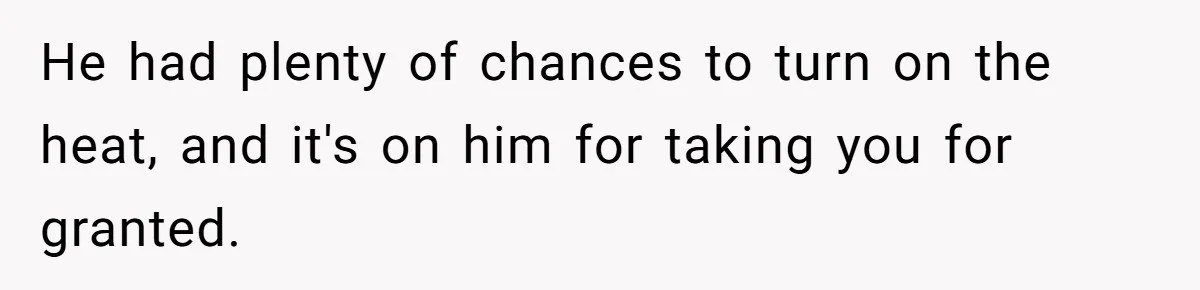 He had plenty of chances to turn on the heat, and it's on him for taking you for granted.