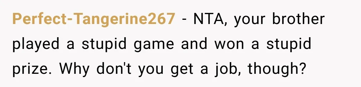 Perfect-Tangerine267 − NTA, your brother played a stupid game and won a stupid prize. Why don't you get a job, though?