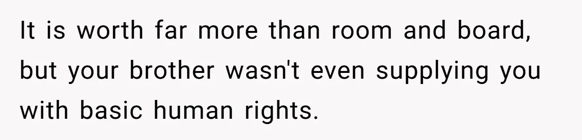 It is worth far more than room and board, but your brother wasn't even supplying you with basic human rights.