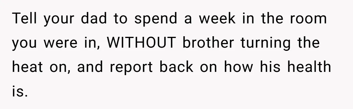 Tell your dad to spend a week in the room you were in, WITHOUT brother turning the heat on, and report back on how his health is.