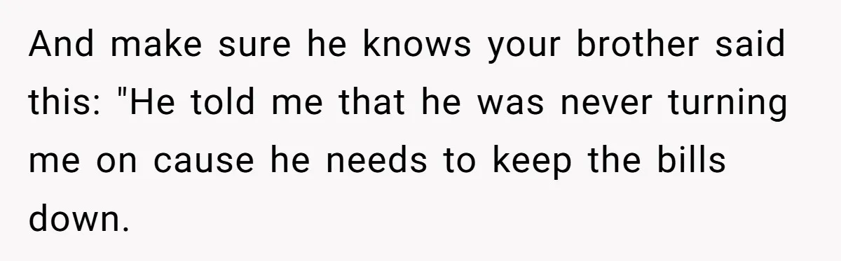 And make sure he knows your brother said this: "He told me that he was never turning me on cause he needs to keep the bills down.