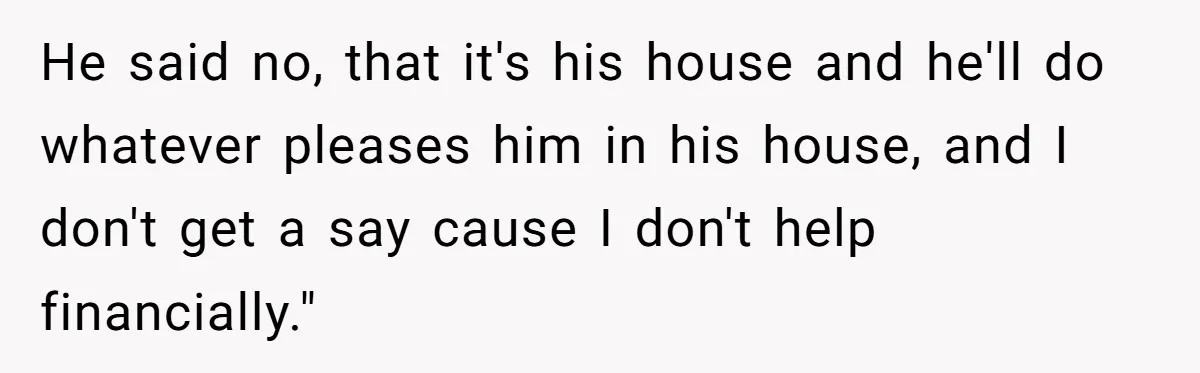 He said no, that it's his house and he'll do whatever pleases him in his house, and I don't get a say cause I don't help financially."