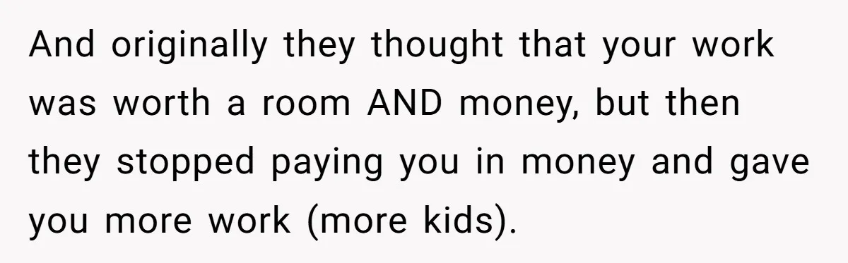 And originally they thought that your work was worth a room AND money, but then they stopped paying you in money and gave you more work (more kids).
