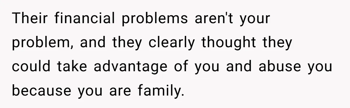 Their financial problems aren't your problem, and they clearly thought they could take advantage of you and abuse you because you are family.