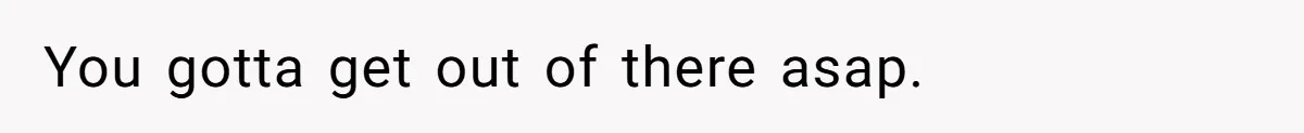 You gotta get out of there asap.