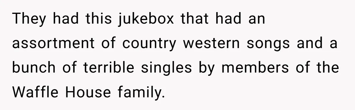 Bouncer, Fired For Protecting Customers, Tortures Boss With Endless Cotton Eye Joe They had this jukebox that had an assortment of country western songs and a bunch of terrible singles by members of the Waffle House family.
