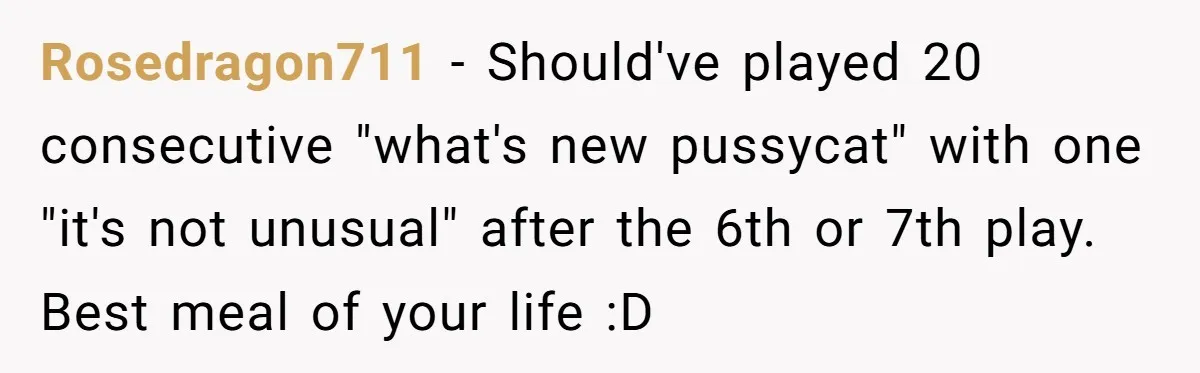 Bouncer, Fired For Protecting Customers, Tortures Boss With Endless Cotton Eye Joe Rosedragon711 − Should've played 20 consecutive "what's new pussycat" with one "it's not unusual" after the 6th or 7th play. Best meal of your life :D