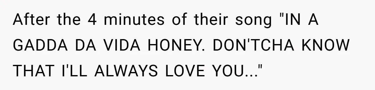 Bouncer, Fired For Protecting Customers, Tortures Boss With Endless Cotton Eye Joe After the 4 minutes of their song "IN A GADDA DA VIDA HONEY. DON'TCHA KNOW THAT I'LL ALWAYS LOVE YOU..."