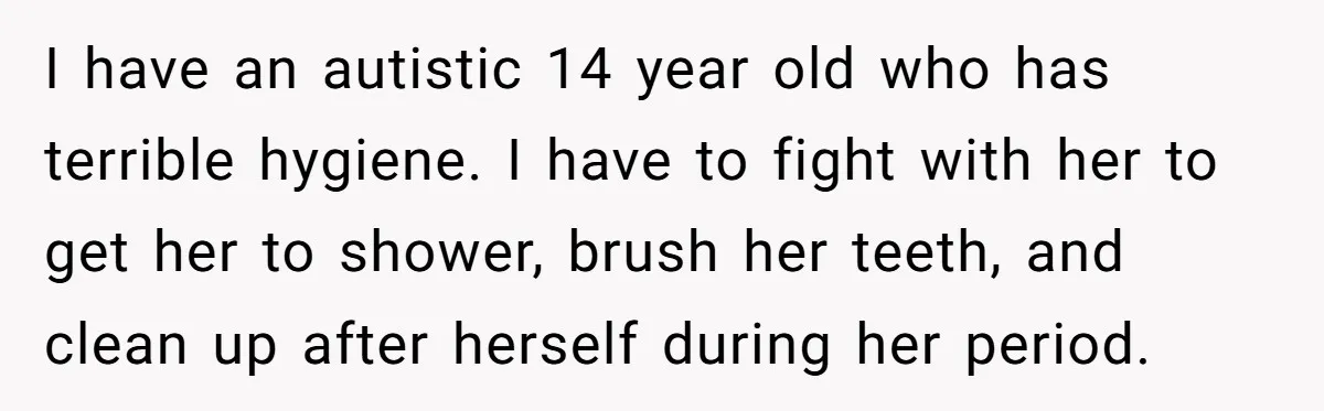 I have an autistic 14 year old who has terrible hygiene. I have to fight with her to get her to shower, brush her teeth, and clean up after herself...