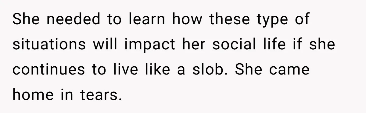She needed to learn how these type of situations will impact her social life if she continues to live like a slob. She came home in tears.
