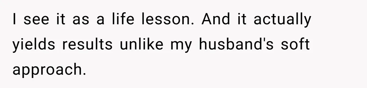 I see it as a life lesson. And it actually yields results unlike my husband's soft approach.