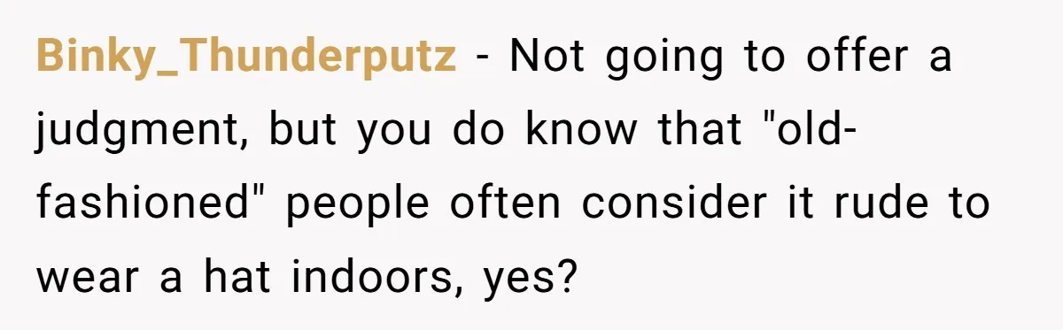 Bride Sparks Family Meltdown After Telling MIL She Won’t Attend Christmas Without Her “Offensive” Hat Binky_Thunderputz − Not going to offer a judgment, but you do know that "old-fashioned" people often consider it rude to wear a hat indoors, yes?