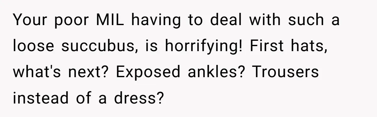 Bride Sparks Family Meltdown After Telling MIL She Won’t Attend Christmas Without Her “Offensive” Hat Your poor MIL having to deal with such a loose succubus, is horrifying! First hats, what's next? Exposed ankles? Trousers instead of a dress?