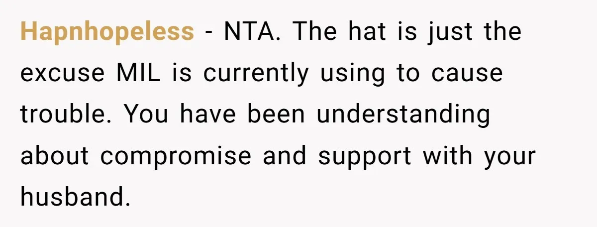 Bride Sparks Family Meltdown After Telling MIL She Won’t Attend Christmas Without Her “Offensive” Hat Hapnhopeless − NTA. The hat is just the excuse MIL is currently using to cause trouble. You have been understanding about compromise and support with your husband.