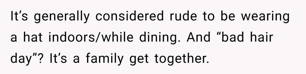 Bride Sparks Family Meltdown After Telling MIL She Won’t Attend Christmas Without Her “Offensive” Hat It’s generally considered rude to be wearing a hat indoors/while dining. And “bad hair day”? It’s a family get together.
