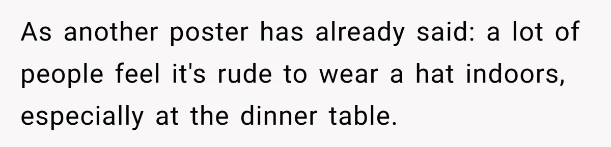 Bride Sparks Family Meltdown After Telling MIL She Won’t Attend Christmas Without Her “Offensive” Hat As another poster has already said: a lot of people feel it's rude to wear a hat indoors, especially at the dinner table.