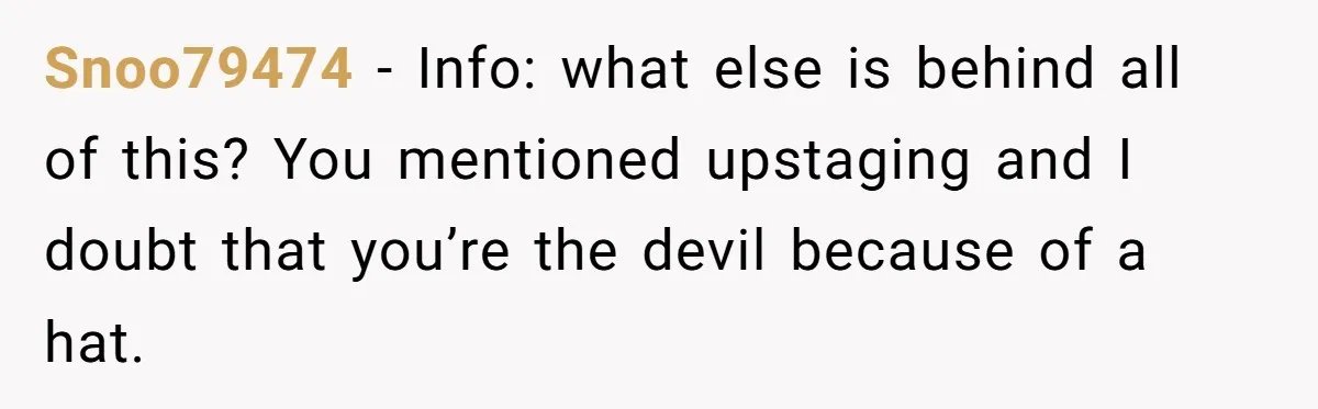 Bride Sparks Family Meltdown After Telling MIL She Won’t Attend Christmas Without Her “Offensive” Hat Snoo79474 − Info: what else is behind all of this? You mentioned upstaging and I doubt that you’re the devil because of a hat.
