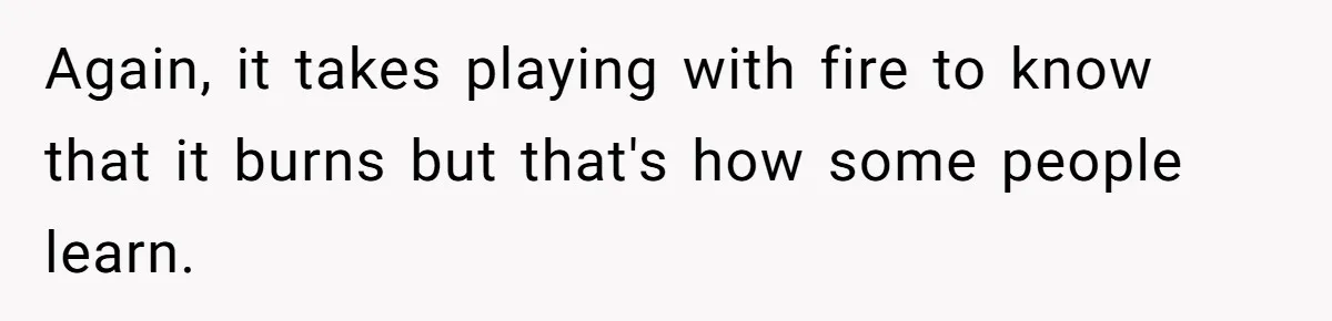 Again, it takes playing with fire to know that it burns but that's how some people learn.