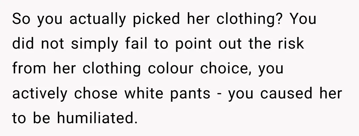 So you actually picked her clothing? You did not simply fail to point out the risk from her clothing colour choice, you actively chose white pants - you caused her...