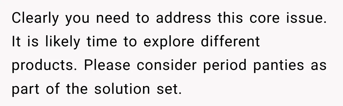 Clearly you need to address this core issue. It is likely time to explore different products. Please consider period panties as part of the solution set.
