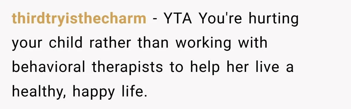 thirdtryisthecharm − YTA You're hurting your child rather than working with behavioral therapists to help her live a healthy, happy life.