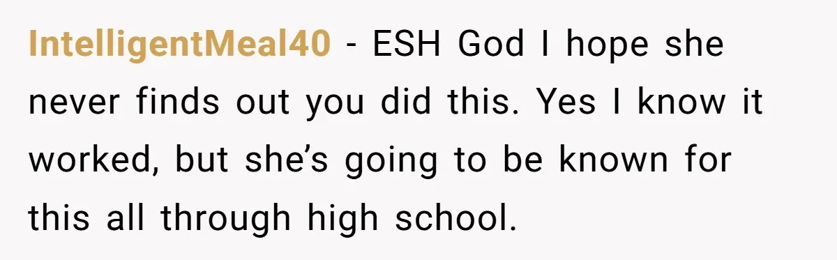 IntelligentMeal40 − ESH God I hope she never finds out you did this. Yes I know it worked, but she’s going to be known for this all through high school.