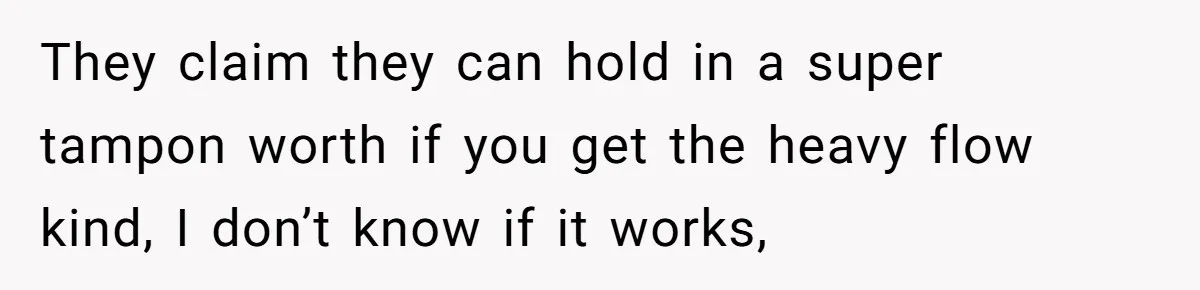They claim they can hold in a super tampon worth if you get the heavy flow kind, I don’t know if it works,