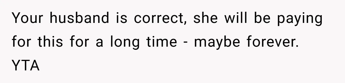 Your husband is correct, she will be paying for this for a long time - maybe forever. YTA