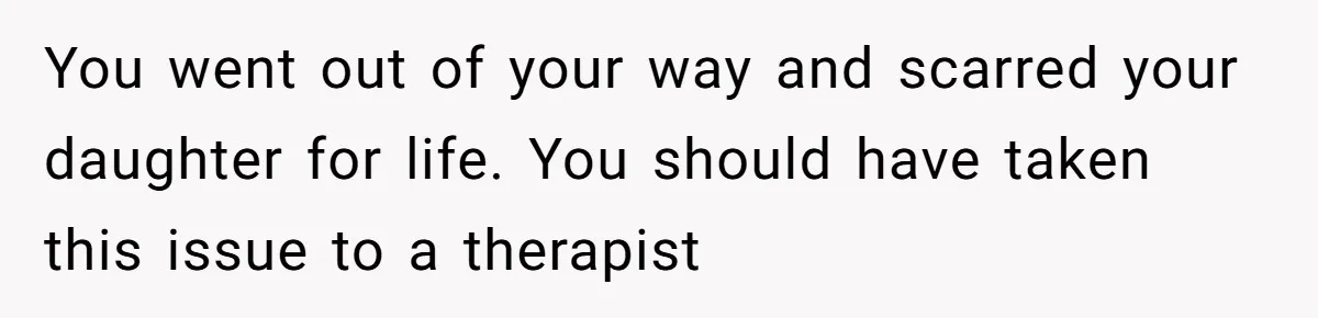 You went out of your way and scarred your daughter for life. You should have taken this issue to a therapist