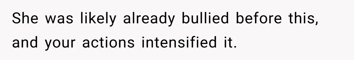 She was likely already bullied before this, and your actions intensified it.