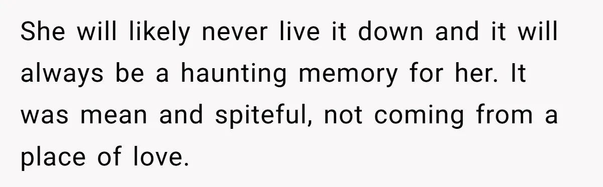 She will likely never live it down and it will always be a haunting memory for her. It was mean and spiteful, not coming from a place of love.
