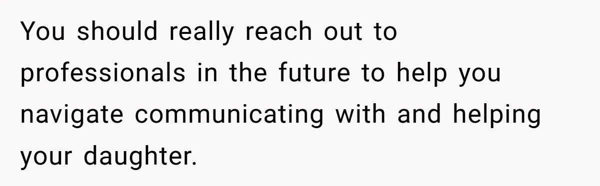 You should really reach out to professionals in the future to help you navigate communicating with and helping your daughter.