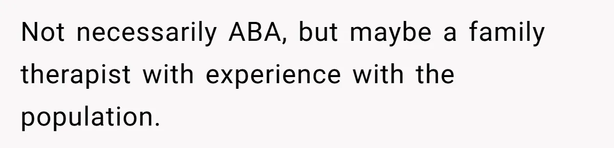 Not necessarily ABA, but maybe a family therapist with experience with the population.