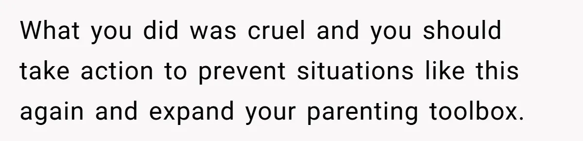 What you did was cruel and you should take action to prevent situations like this again and expand your parenting toolbox.