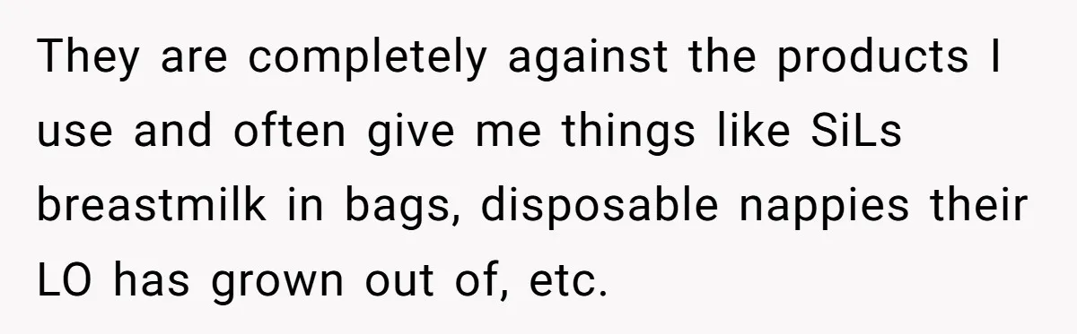 Mom Can’t Believe SIL Dumped $100s Of Baby Products To Push Her Agenda They are completely against the products I use and often give me things like SiLs breastmilk in bags, disposable nappies their LO has grown out of, etc.