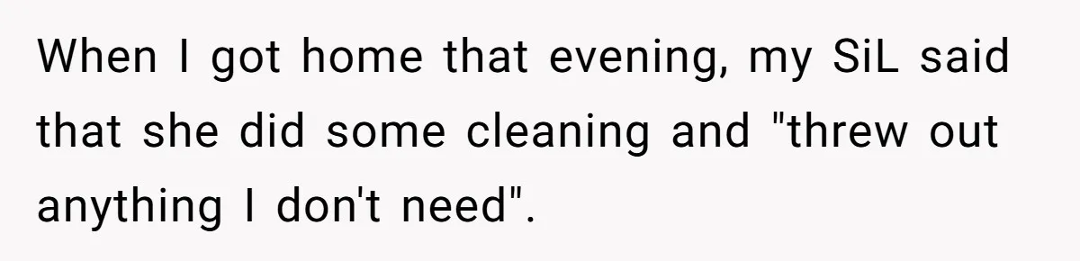 Mom Can’t Believe SIL Dumped $100s Of Baby Products To Push Her Agenda When I got home that evening, my SiL said that she did some cleaning and "threw out anything I don't need".