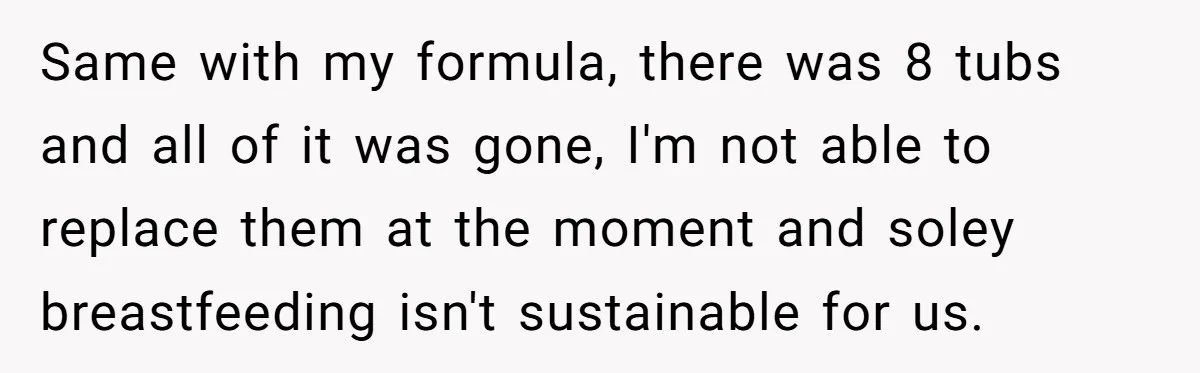 Mom Can’t Believe SIL Dumped $100s Of Baby Products To Push Her Agenda Same with my formula, there was 8 tubs and all of it was gone, I'm not able to replace them at the moment and soley breastfeeding isn't sustainable for us.