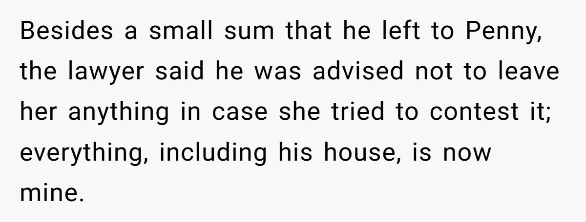 Besides a small sum that he left to Penny, the lawyer said he was advised not to leave her anything in case she tried to contest it; everything, including his...