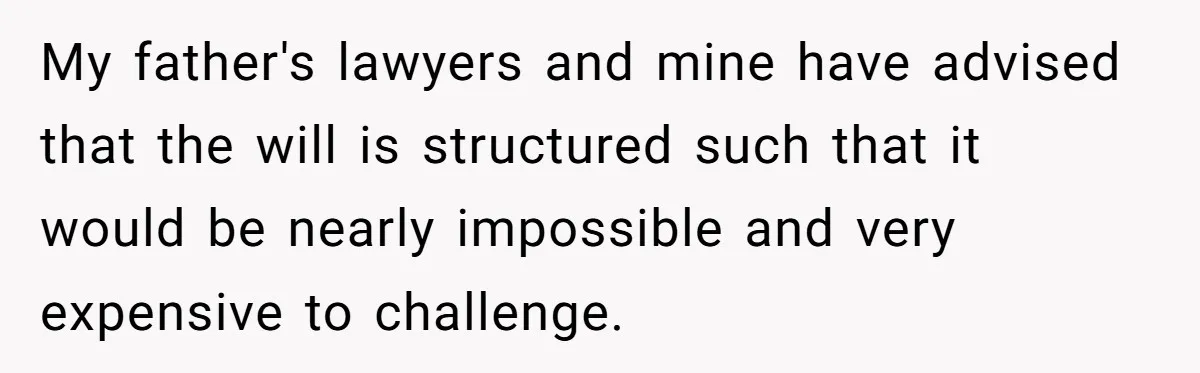 My father's lawyers and mine have advised that the will is structured such that it would be nearly impossible and very expensive to challenge.