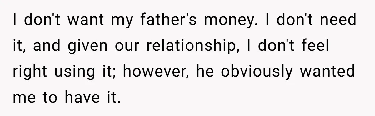 I don't want my father's money. I don't need it, and given our relationship, I don't feel right using it; however, he obviously wanted me to have it.