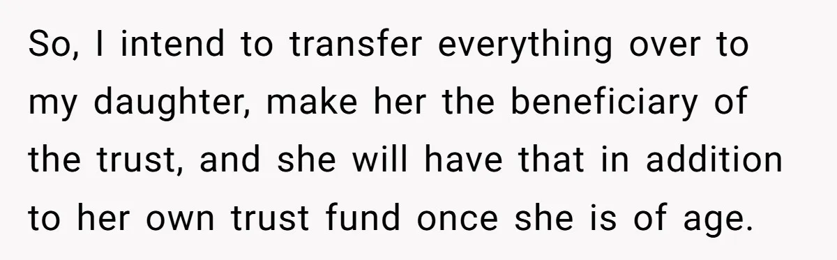 So, I intend to transfer everything over to my daughter, make her the beneficiary of the trust, and she will have that in addition to her own trust fund once...