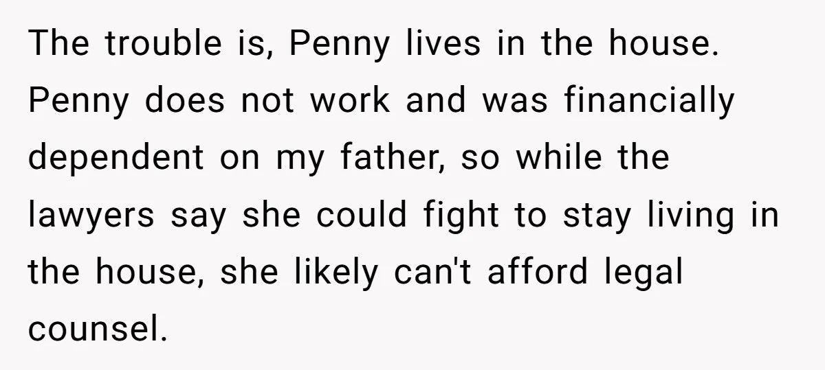 The trouble is, Penny lives in the house. Penny does not work and was financially dependent on my father, so while the lawyers say she could fight to stay living...