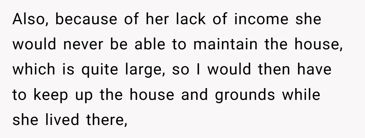 Also, because of her lack of income she would never be able to maintain the house, which is quite large, so I would then have to keep up the house...
