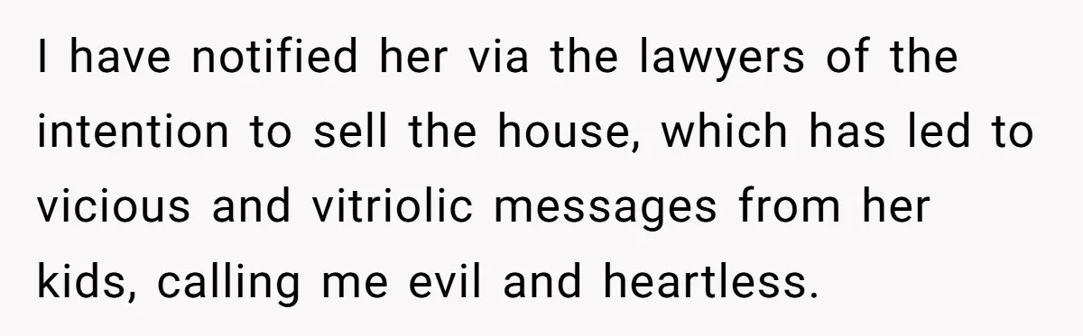 I have notified her via the lawyers of the intention to sell the house, which has led to vicious and vitriolic messages from her kids, calling me evil and heartless.