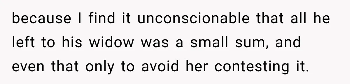 because I find it unconscionable that all he left to his widow was a small sum, and even that only to avoid her contesting it.