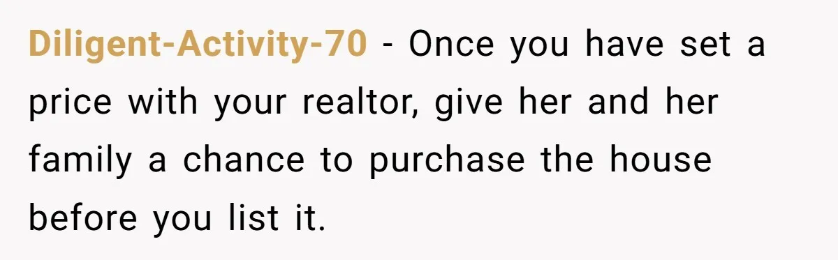 Diligent-Activity-70 − Once you have set a price with your realtor, give her and her family a chance to purchase the house before you list it.